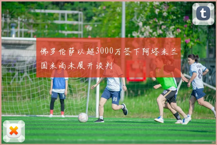 佛罗伦萨以超3000万签下阿塔米兰国米尚未展开谈判