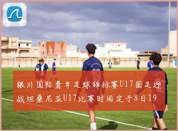 银川国际青年足球锦标赛U17国足迎战坦桑尼亚U17比赛时间定于8日19点35分