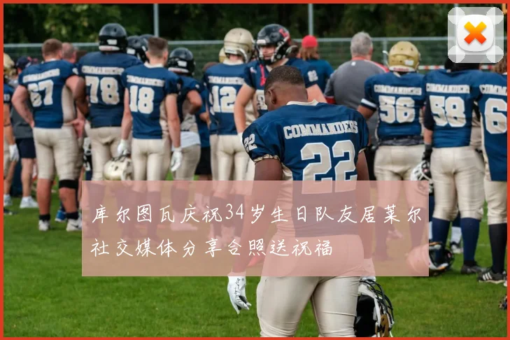 库尔图瓦庆祝34岁生日队友居莱尔社交媒体分享合照送祝福