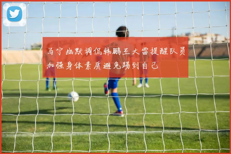 马宁幽默调侃韩鹏王大雷提醒队员加强身体素质避免踢到自己