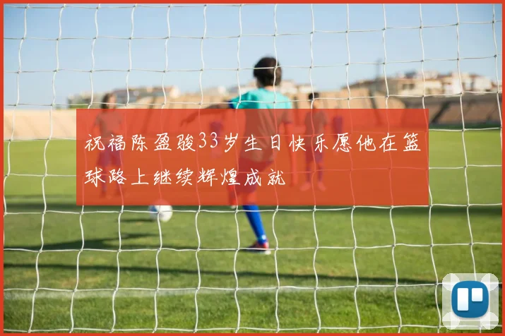 祝福陈盈骏33岁生日快乐愿他在篮球路上继续辉煌成就
