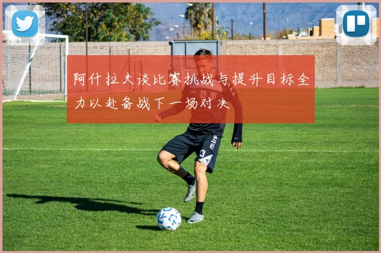 阿什拉夫谈比赛挑战与提升目标全力以赴备战下一场对决