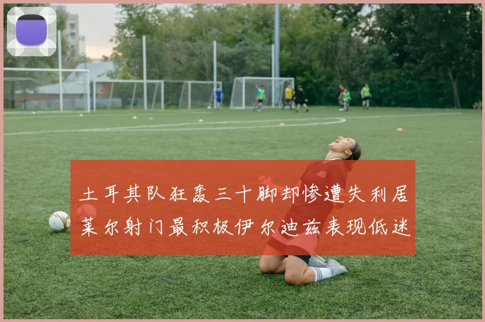 土耳其队狂轰三十脚却惨遭失利居莱尔射门最积极伊尔迪兹表现低迷
