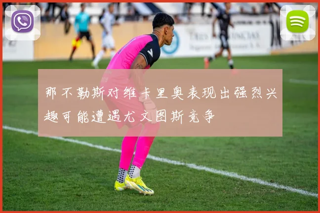 那不勒斯对维卡里奥表现出强烈兴趣可能遭遇尤文图斯竞争