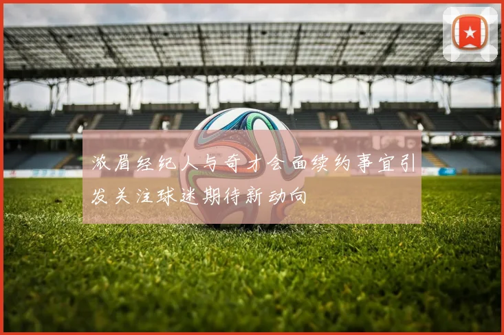 浓眉经纪人与奇才会面续约事宜引发关注球迷期待新动向